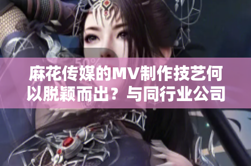 麻花传媒的MV制作技艺何以脱颖而出？与同行业公司对比分析