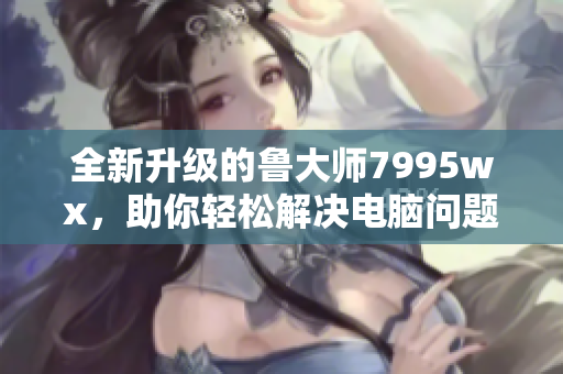 全新升级的鲁大师7995wx，助你轻松解决电脑问题