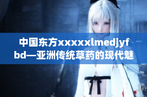 中国东方xxxxxlmedjyfbd―亚洲传统草药的现代魅力