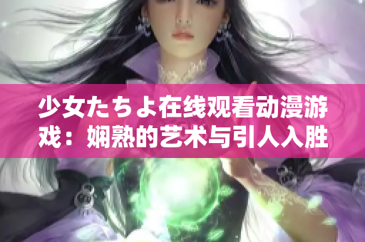 少女たちよ在线观看动漫游戏：娴熟的艺术与引人入胜的故事