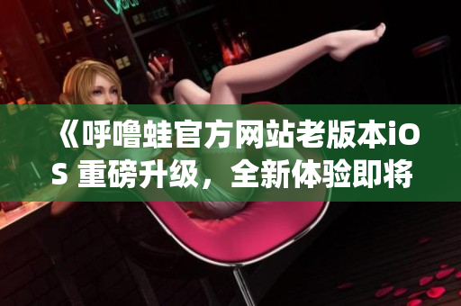 《呼噜蛙官方网站老版本iOS 重磅升级，全新体验即将上线！》(1)