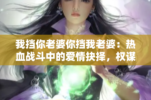 我挡你老婆你挡我老婆：热血战斗中的爱情抉择，权谋情仇的启示。