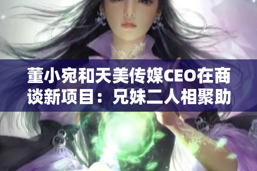 董小宛和天美传媒CEO在商谈新项目：兄妹二人相聚助力创作