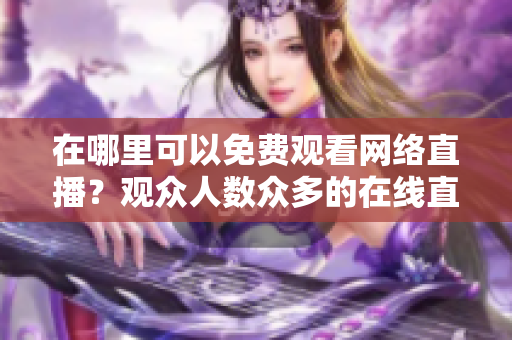 在哪里可以免费观看网络直播？观众人数众多的在线直播网站