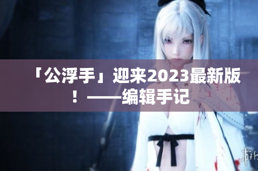 「公浮手」迎来2023最新版！——编辑手记