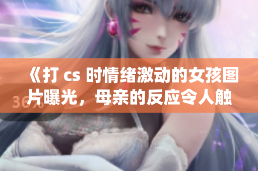 《打 cs 时情绪激动的女孩图片曝光，母亲的反应令人触动》(1)