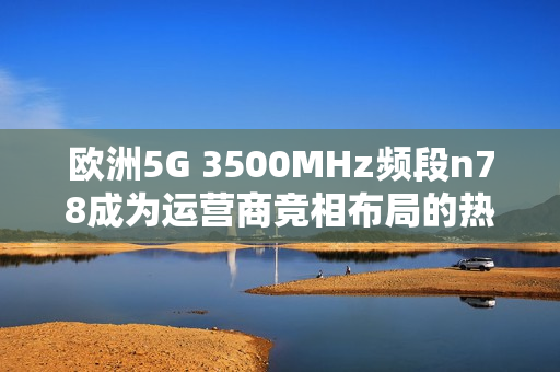 欧洲5G 3500MHz频段n78成为运营商竞相布局的热点