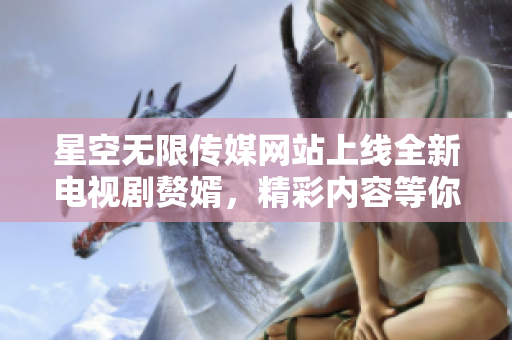 星空无限传媒网站上线全新电视剧赘婿，精彩内容等你在线观看