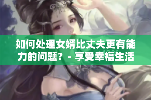 如何处理女婿比丈夫更有能力的问题？- 享受幸福生活之道