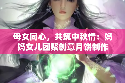 母女同心，共筑中秋情：妈妈女儿团聚创意月饼制作