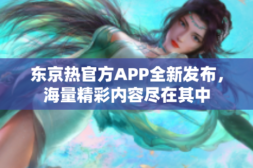 东京热官方APP全新发布，海量精彩内容尽在其中