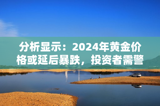 分析显示：2024年黄金价格或延后暴跌，投资者需警惕！