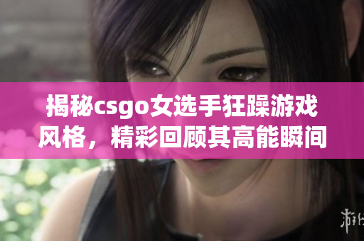 揭秘csgo女选手狂躁游戏风格，精彩回顾其高能瞬间