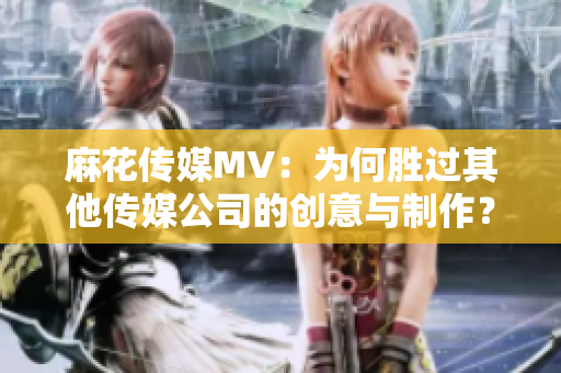 麻花传媒MV：为何胜过其他传媒公司的创意与制作？ -一份细致分析