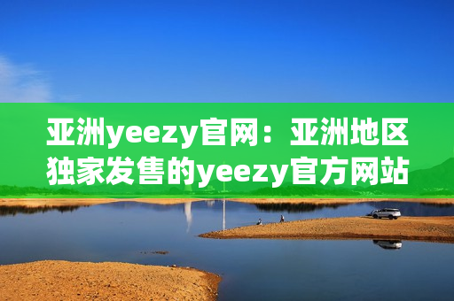 亚洲yeezy官网：亚洲地区独家发售的yeezy官方网站