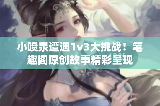 小喷泉遭遇1v3大挑战！笔趣阁原创故事精彩呈现