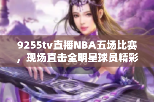 9255tv直播NBA五场比赛，现场直击全明星球员精彩表现