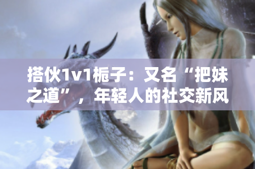 搭伙1v1栀子：又名“把妹之道”，年轻人的社交新风潮