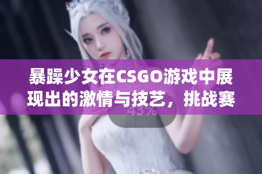 暴躁少女在CSGO游戏中展现出的激情与技艺，挑战赛场上的极限(1)