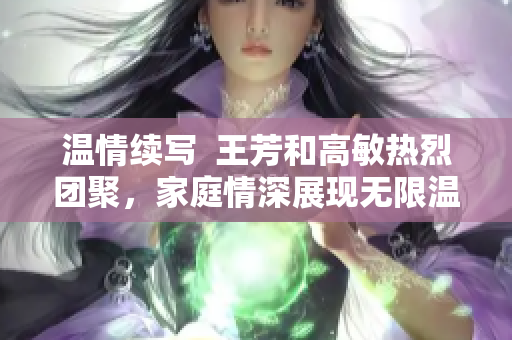 温情续写  王芳和高敏热烈团聚，家庭情深展现无限温暖