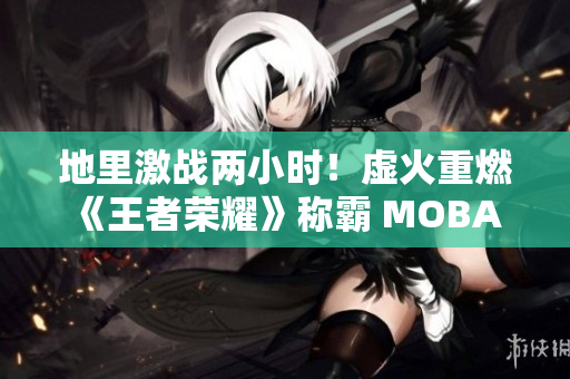 地里激战两小时！虚火重燃《王者荣耀》称霸 MOBA 游戏？