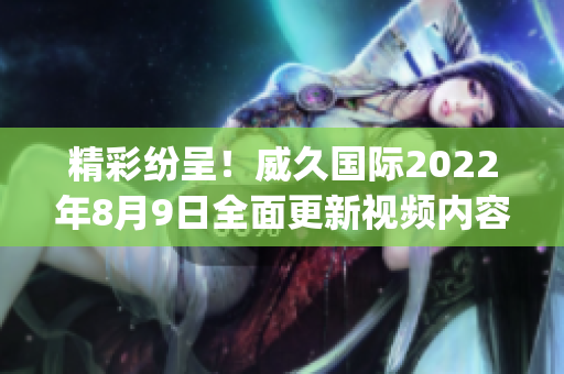 精彩纷呈！威久国际2022年8月9日全面更新视频内容！(1)