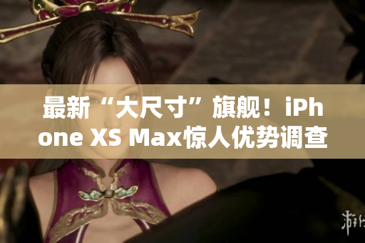 最新“大尺寸”旗舰！iPhone XS Max惊人优势调查