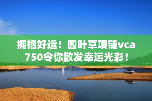 拥抱好运！四叶草项链vca750令你散发幸运光彩！