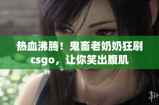 热血沸腾！鬼畜老奶奶狂刷csgo，让你笑出腹肌