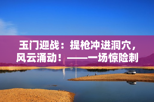 玉门迎战：提枪冲进洞穴，风云涌动！——一场惊险刺激的硬朗冒险