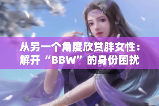 从另一个角度欣赏胖女性：解开“BBW”的身份困扰