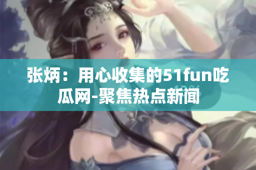 张炳：用心收集的51fun吃瓜网-聚焦热点新闻