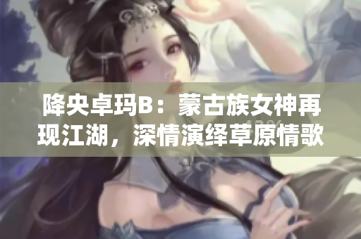 降央卓玛B：蒙古族女神再现江湖，深情演绎草原情歌