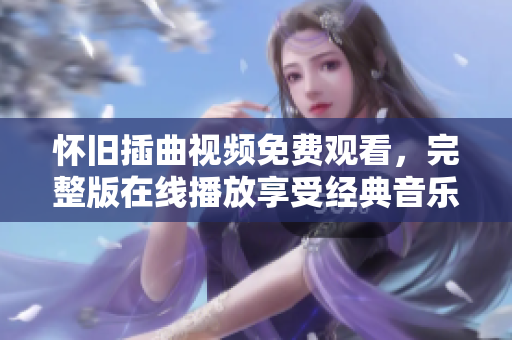 怀旧插曲视频免费观看，完整版在线播放享受经典音乐的魅力