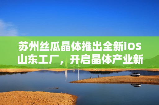 苏州丝瓜晶体推出全新iOS山东工厂，开启晶体产业新篇章