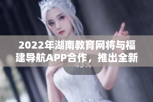 2022年湖南教育网将与福建导航APP合作，推出全新服务