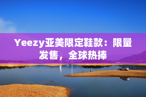 Yeezy亚美限定鞋款：限量发售，全球热捧