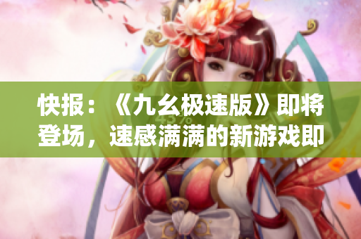 快报：《九幺极速版》即将登场，速感满满的新游戏即将上线(1)