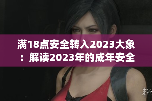 满18点安全转入2023大象：解读2023年的成年安全新规定(1)