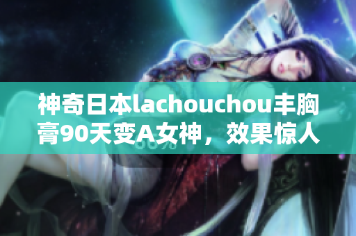 神奇日本lachouchou丰胸膏90天变A女神，效果惊人