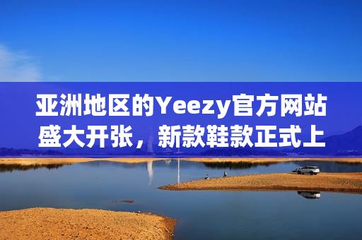 亚洲地区的Yeezy官方网站盛大开张，新款鞋款正式上线