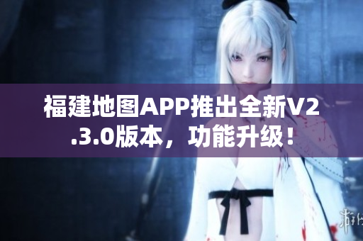 福建地图APP推出全新V2.3.0版本，功能升级！