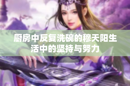 厨房中反复洗碗的穆天阳生活中的坚持与努力