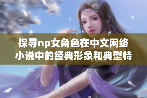 探寻np女角色在中文网络小说中的经典形象和典型特征