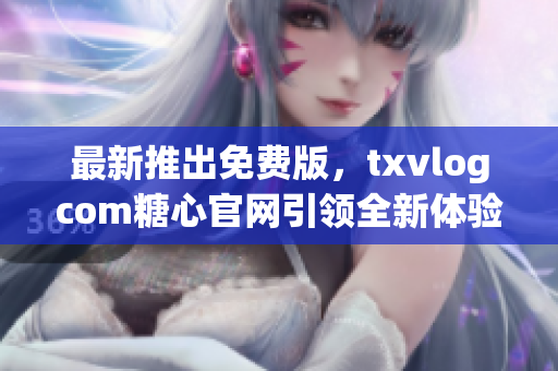 最新推出免费版，txvlogcom糖心官网引领全新体验