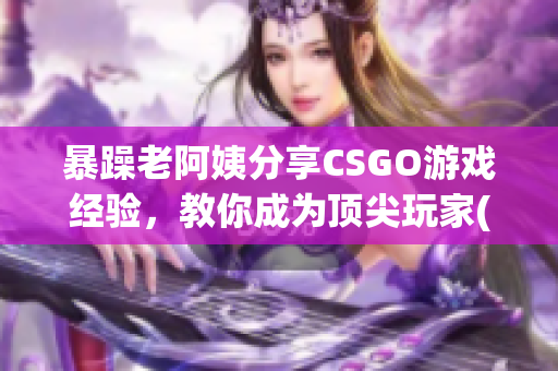 暴躁老阿姨分享CSGO游戏经验，教你成为顶尖玩家(1)