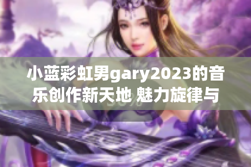 小蓝彩虹男gary2023的音乐创作新天地 魅力旋律与情感共鸣