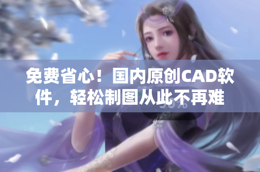 免费省心！国内原创CAD软件，轻松制图从此不再难