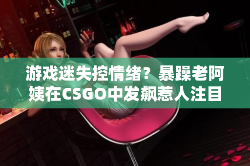 游戏迷失控情绪？暴躁老阿姨在CSGO中发飙惹人注目！