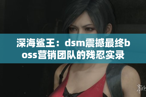 深海鲨王：dsm震撼最终boss营销团队的残忍实录